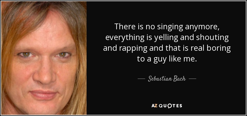 There is no singing anymore, everything is yelling and shouting and rapping and that is real boring to a guy like me. - Sebastian Bach