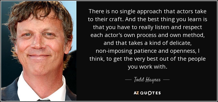 There is no single approach that actors take to their craft. And the best thing you learn is that you have to really listen and respect each actor's own process and own method, and that takes a kind of delicate, non-imposing patience and openness, I think, to get the very best out of the people you work with. - Todd Haynes