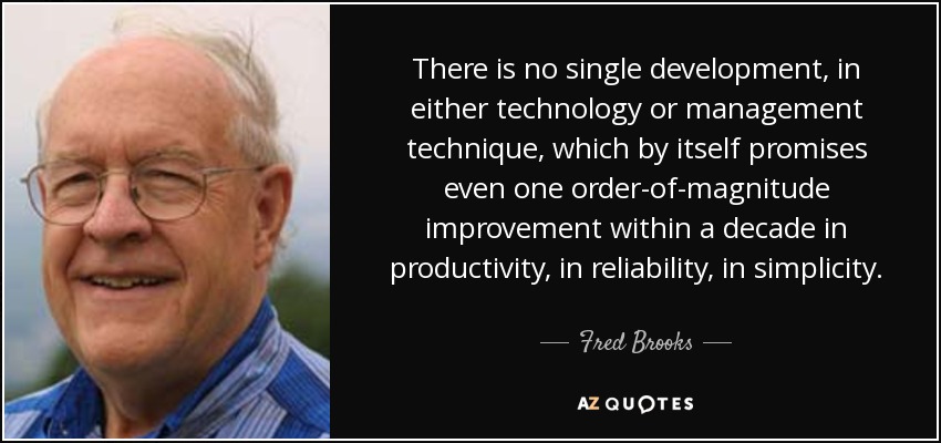 There is no single development, in either technology or management technique, which by itself promises even one order-of-magnitude improvement within a decade in productivity, in reliability, in simplicity. - Fred Brooks