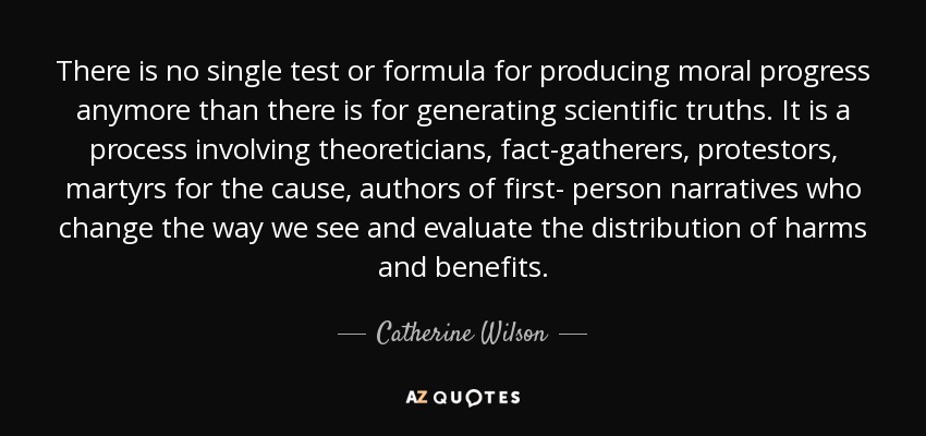 There is no single test or formula for producing moral progress anymore than there is for generating scientific truths. It is a process involving theoreticians, fact-gatherers, protestors, martyrs for the cause, authors of first- person narratives who change the way we see and evaluate the distribution of harms and benefits. - Catherine Wilson