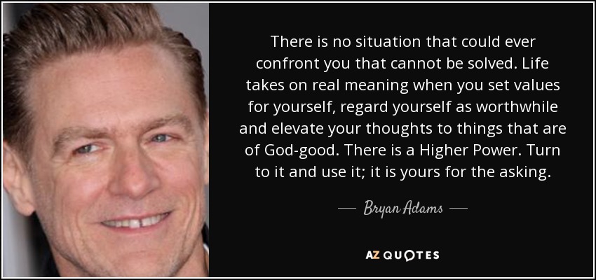 There is no situation that could ever confront you that cannot be solved. Life takes on real meaning when you set values for yourself, regard yourself as worthwhile and elevate your thoughts to things that are of God-good. There is a Higher Power. Turn to it and use it; it is yours for the asking. - Bryan Adams