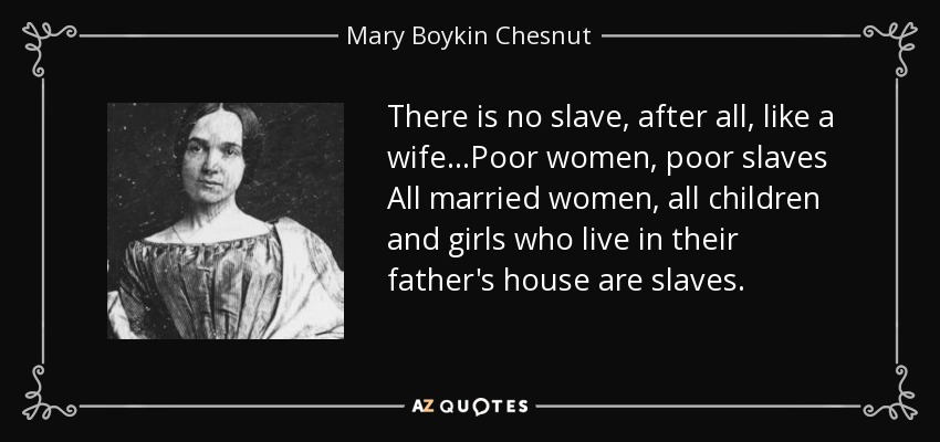 There is no slave, after all, like a wife...Poor women, poor slaves All married women, all children and girls who live in their father's house are slaves. - Mary Boykin Chesnut