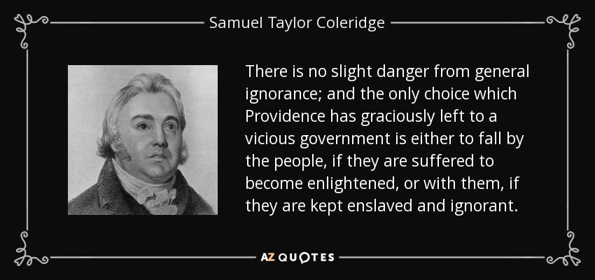 There is no slight danger from general ignorance; and the only choice which Providence has graciously left to a vicious government is either to fall by the people, if they are suffered to become enlightened, or with them, if they are kept enslaved and ignorant. - Samuel Taylor Coleridge