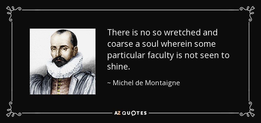 There is no so wretched and coarse a soul wherein some particular faculty is not seen to shine. - Michel de Montaigne