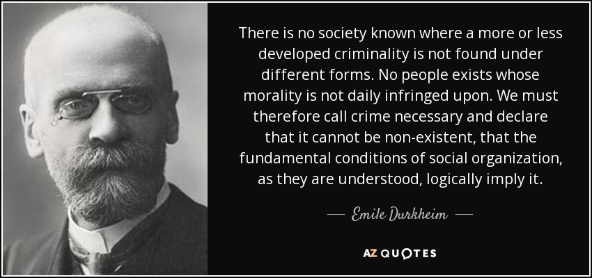 There is no society known where a more or less developed criminality is not found under different forms. No people exists whose morality is not daily infringed upon. We must therefore call crime necessary and declare that it cannot be non-existent, that the fundamental conditions of social organization, as they are understood, logically imply it. - Emile Durkheim