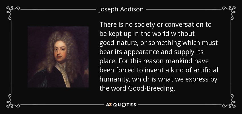 There is no society or conversation to be kept up in the world without good-nature, or something which must bear its appearance and supply its place. For this reason mankind have been forced to invent a kind of artificial humanity, which is what we express by the word Good-Breeding. - Joseph Addison