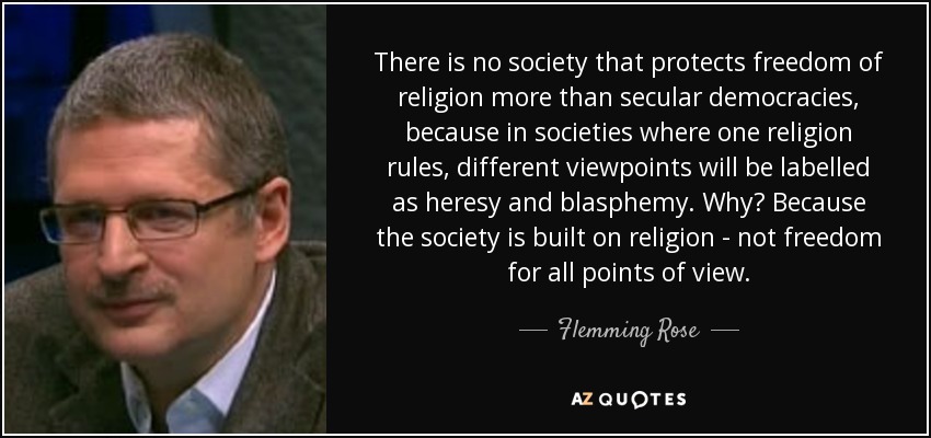 There is no society that protects freedom of religion more than secular democracies, because in societies where one religion rules, different viewpoints will be labelled as heresy and blasphemy. Why? Because the society is built on religion - not freedom for all points of view. - Flemming Rose