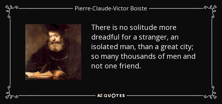 There is no solitude more dreadful for a stranger, an isolated man, than a great city; so many thousands of men and not one friend. - Pierre-Claude-Victor Boiste