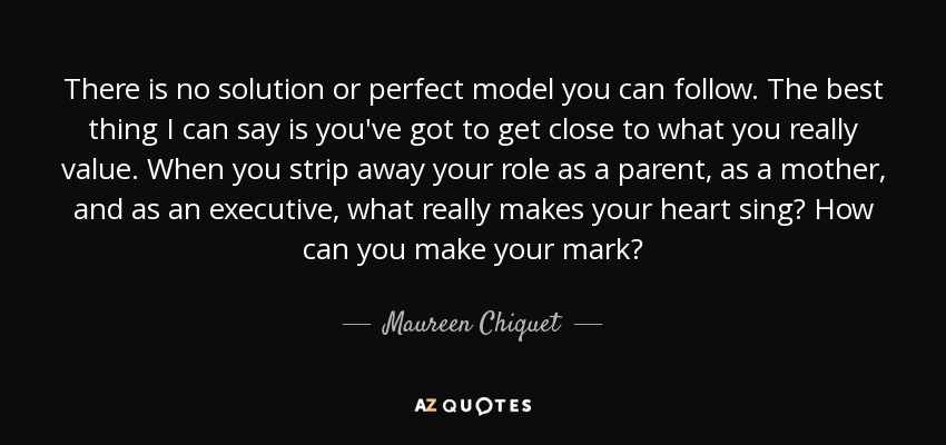 There is no solution or perfect model you can follow. The best thing I can say is you've got to get close to what you really value. When you strip away your role as a parent, as a mother, and as an executive, what really makes your heart sing? How can you make your mark? - Maureen Chiquet