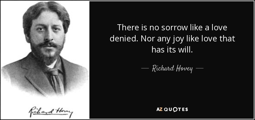 There is no sorrow like a love denied. Nor any joy like love that has its will. - Richard Hovey