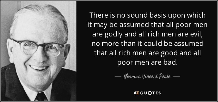 There is no sound basis upon which it may be assumed that all poor men are godly and all rich men are evil, no more than it could be assumed that all rich men are good and all poor men are bad. - Norman Vincent Peale