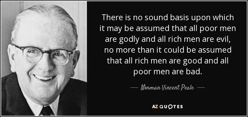 There is no sound basis upon which it may be assumed that all poor men are godly and all rich men are evil, no more than it could be assumed that all rich men are good and all poor men are bad. - Norman Vincent Peale