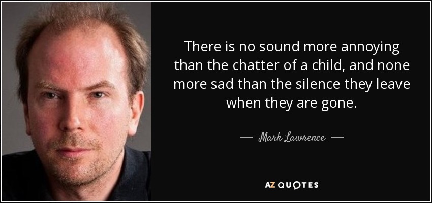 There is no sound more annoying than the chatter of a child, and none more sad than the silence they leave when they are gone. - Mark Lawrence