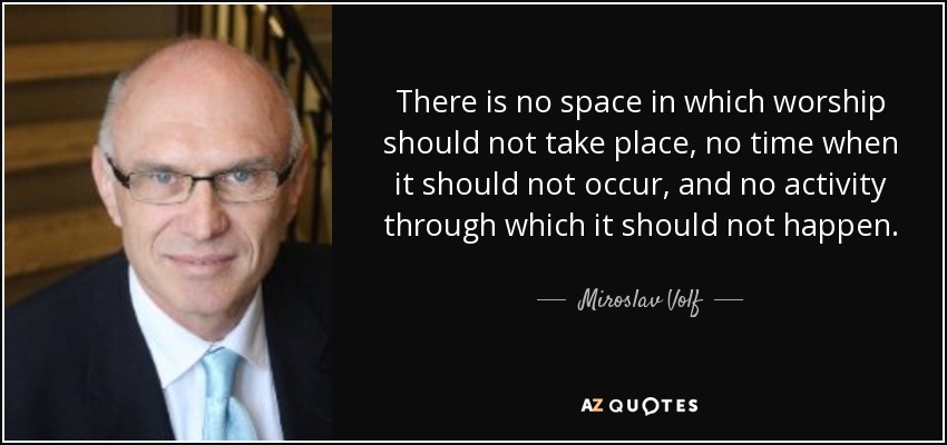 There is no space in which worship should not take place, no time when it should not occur, and no activity through which it should not happen. - Miroslav Volf
