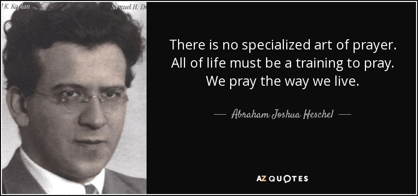 There is no specialized art of prayer. All of life must be a training to pray. We pray the way we live. - Abraham Joshua Heschel