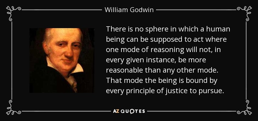 There is no sphere in which a human being can be supposed to act where one mode of reasoning will not, in every given instance, be more reasonable than any other mode. That mode the being is bound by every principle of justice to pursue. - William Godwin