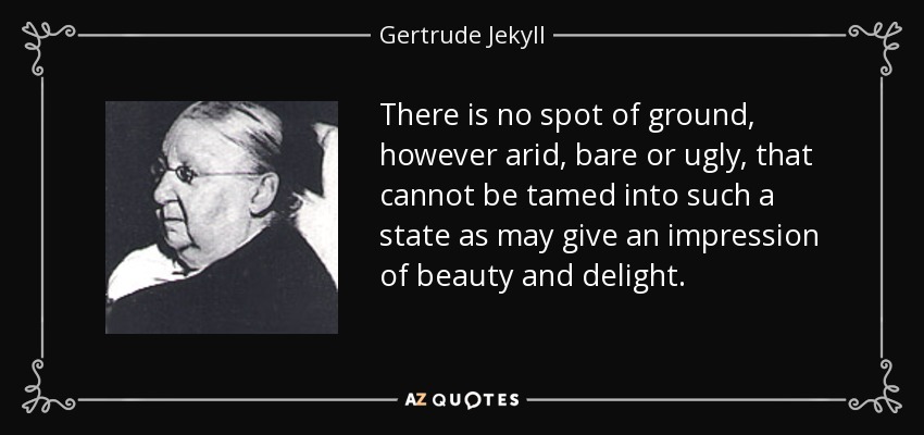 There is no spot of ground, however arid, bare or ugly, that cannot be tamed into such a state as may give an impression of beauty and delight. - Gertrude Jekyll