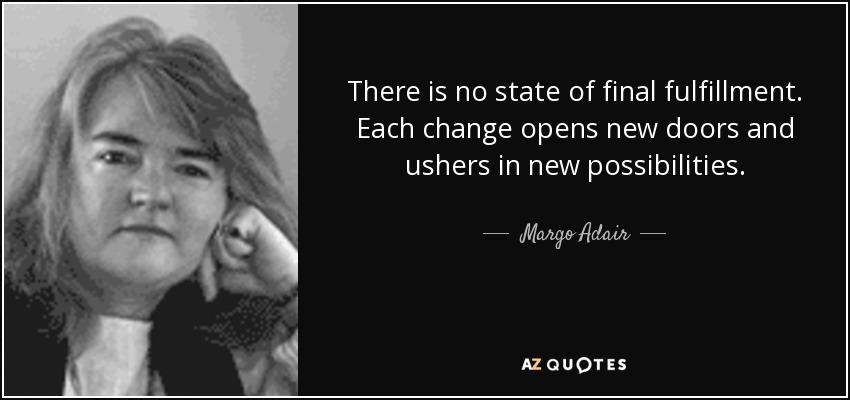 There is no state of final fulfillment. Each change opens new doors and ushers in new possibilities. - Margo Adair