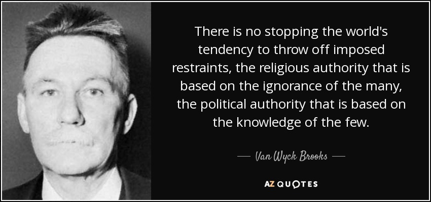 There is no stopping the world's tendency to throw off imposed restraints, the religious authority that is based on the ignorance of the many, the political authority that is based on the knowledge of the few. - Van Wyck Brooks