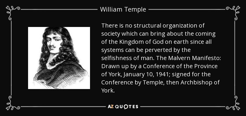 There is no structural organization of society which can bring about the coming of the Kingdom of God on earth since all systems can be perverted by the selfishness of man. The Malvern Manifesto: Drawn up by a Conference of the Province of York, January 10, 1941; signed for the Conference by Temple, then Archbishop of York . - William Temple