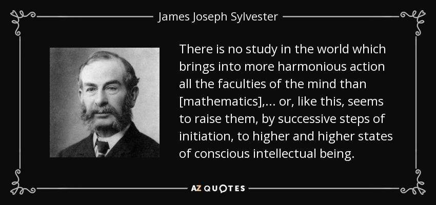 There is no study in the world which brings into more harmonious action all the faculties of the mind than [mathematics], ... or, like this, seems to raise them, by successive steps of initiation, to higher and higher states of conscious intellectual being. - James Joseph Sylvester