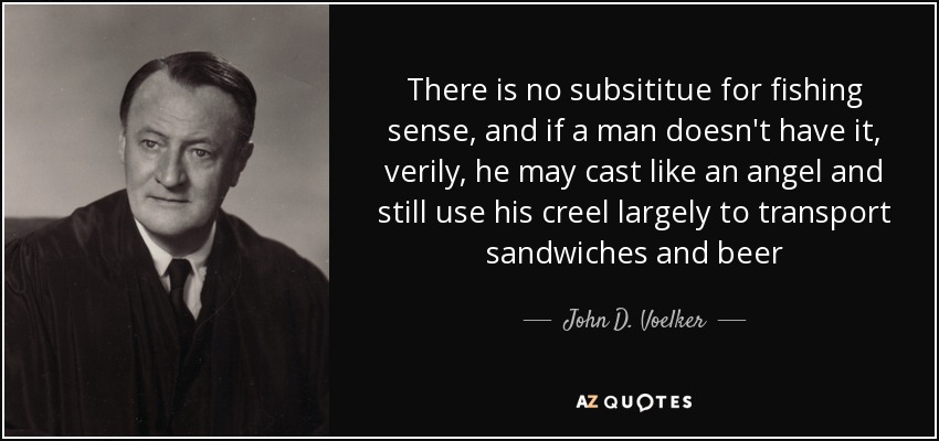 There is no subsititue for fishing sense, and if a man doesn't have it, verily, he may cast like an angel and still use his creel largely to transport sandwiches and beer - John D. Voelker