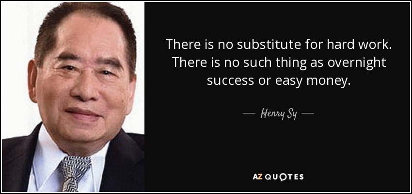 There is no substitute for hard work. There is no such thing as overnight success or easy money. - Henry Sy