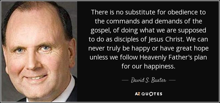 There is no substitute for obedience to the commands and demands of the gospel, of doing what we are supposed to do as disciples of Jesus Christ. We can never truly be happy or have great hope unless we follow Heavenly Father's plan for our happiness. - David S. Baxter