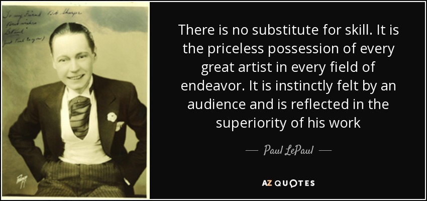 There is no substitute for skill. It is the priceless possession of every great artist in every field of endeavor. It is instinctly felt by an audience and is reflected in the superiority of his work - Paul LePaul
