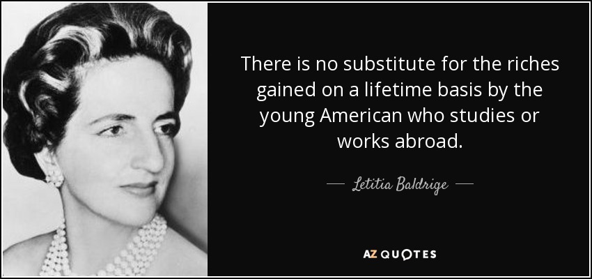 There is no substitute for the riches gained on a lifetime basis by the young American who studies or works abroad. - Letitia Baldrige