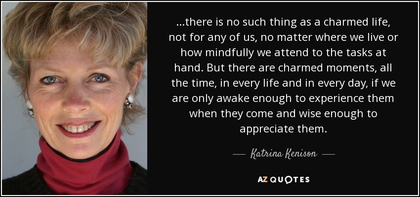 ...there is no such thing as a charmed life, not for any of us, no matter where we live or how mindfully we attend to the tasks at hand. But there are charmed moments, all the time, in every life and in every day, if we are only awake enough to experience them when they come and wise enough to appreciate them. - Katrina Kenison