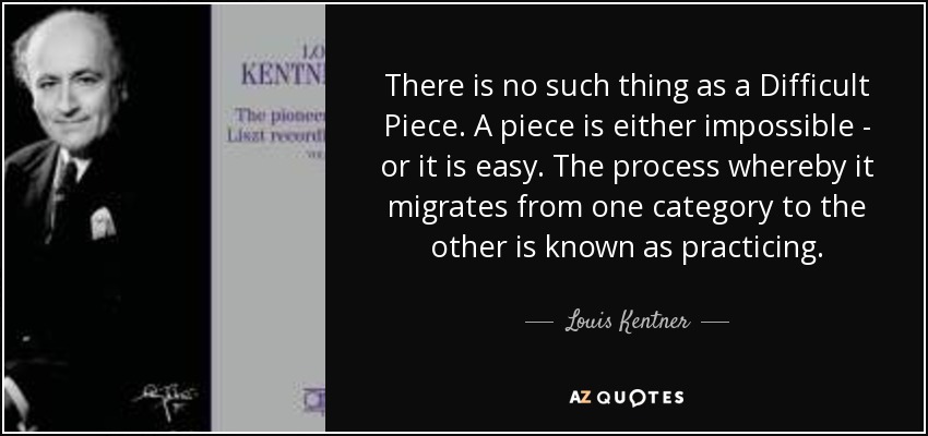 There is no such thing as a Difficult Piece. A piece is either impossible - or it is easy. The process whereby it migrates from one category to the other is known as practicing. - Louis Kentner