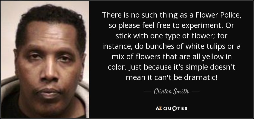 There is no such thing as a Flower Police, so please feel free to experiment. Or stick with one type of flower; for instance, do bunches of white tulips or a mix of flowers that are all yellow in color. Just because it's simple doesn't mean it can't be dramatic! - Clinton Smith