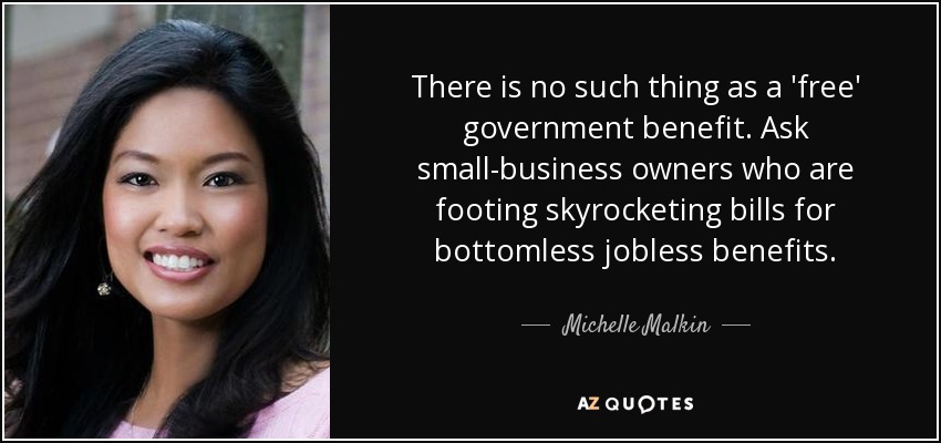 There is no such thing as a 'free' government benefit. Ask small-business owners who are footing skyrocketing bills for bottomless jobless benefits. - Michelle Malkin