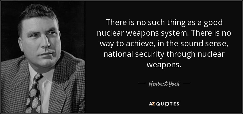 There is no such thing as a good nuclear weapons system. There is no way to achieve, in the sound sense, national security through nuclear weapons. - Herbert York