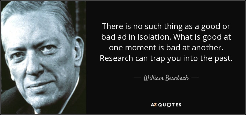 There is no such thing as a good or bad ad in isolation. What is good at one moment is bad at another. Research can trap you into the past. - William Bernbach