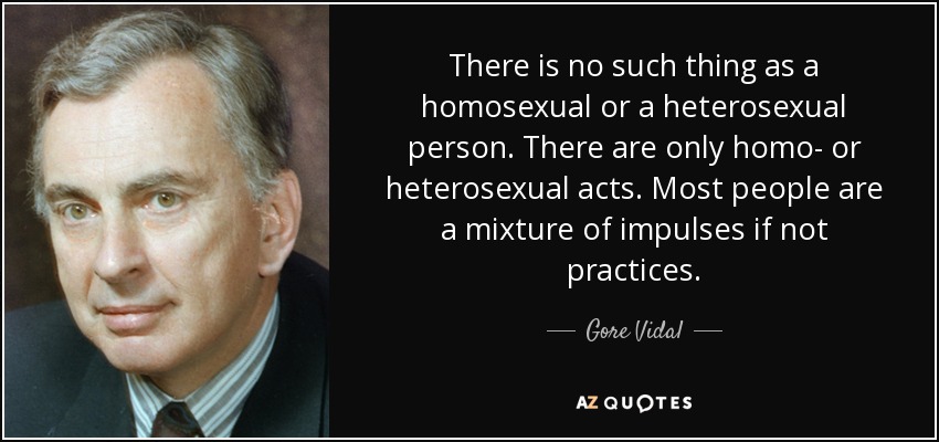 There is no such thing as a homosexual or a heterosexual person. There are only homo- or heterosexual acts. Most people are a mixture of impulses if not practices. - Gore Vidal
