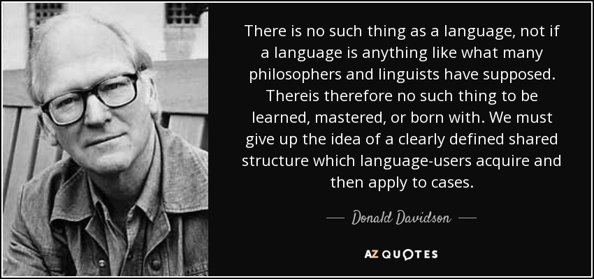 There is no such thing as a language, not if a language is anything like what many philosophers and linguists have supposed. Thereis therefore no such thing to be learned, mastered, or born with. We must give up the idea of a clearly defined shared structure which language-users acquire and then apply to cases. - Donald Davidson