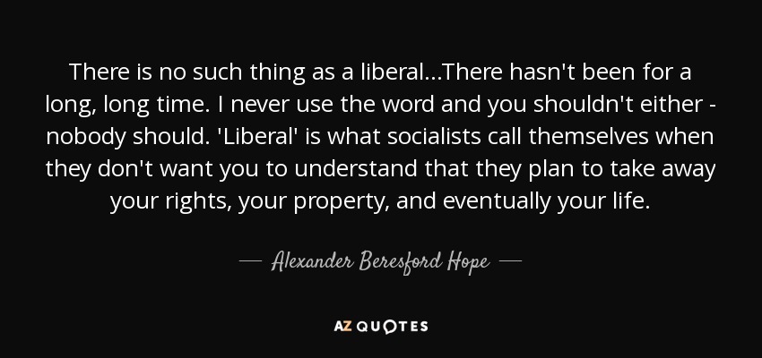 There is no such thing as a liberal...There hasn't been for a long, long time. I never use the word and you shouldn't either - nobody should. 'Liberal' is what socialists call themselves when they don't want you to understand that they plan to take away your rights, your property, and eventually your life. - Alexander Beresford Hope
