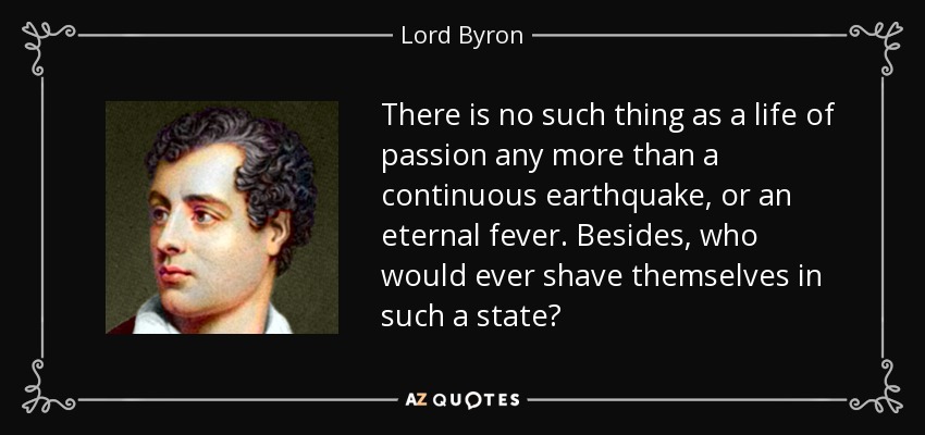 There is no such thing as a life of passion any more than a continuous earthquake, or an eternal fever. Besides, who would ever shave themselves in such a state? - Lord Byron