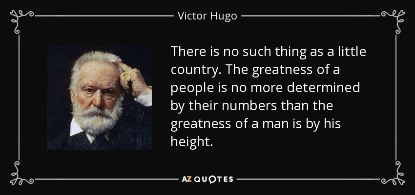 There is no such thing as a little country. The greatness of a people is no more determined by their numbers than the greatness of a man is by his height. - Victor Hugo