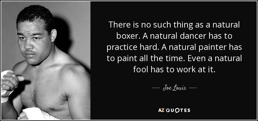 There is no such thing as a natural boxer. A natural dancer has to practice hard. A natural painter has to paint all the time. Even a natural fool has to work at it. - Joe Louis