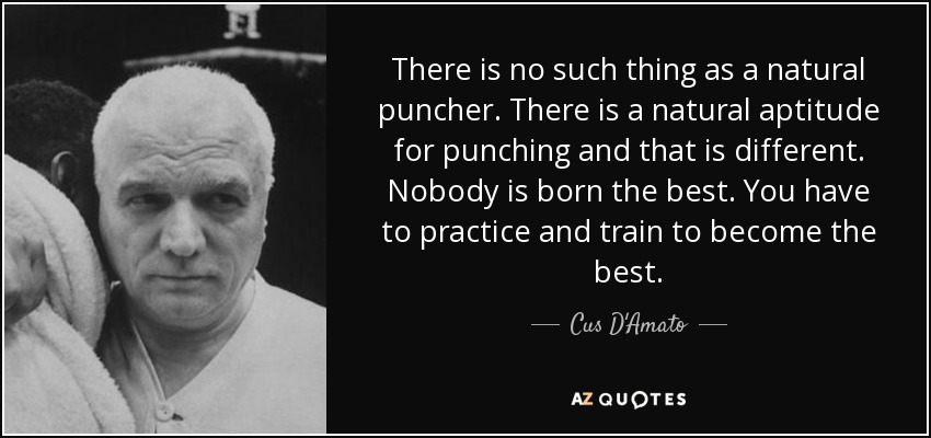 There is no such thing as a natural puncher. There is a natural aptitude for punching and that is different. Nobody is born the best. You have to practice and train to become the best. - Cus D'Amato