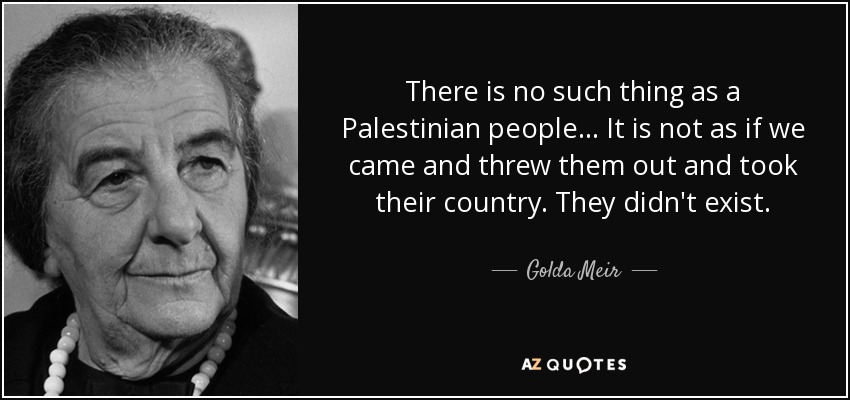 There is no such thing as a Palestinian people... It is not as if we came and threw them out and took their country. They didn't exist. - Golda Meir