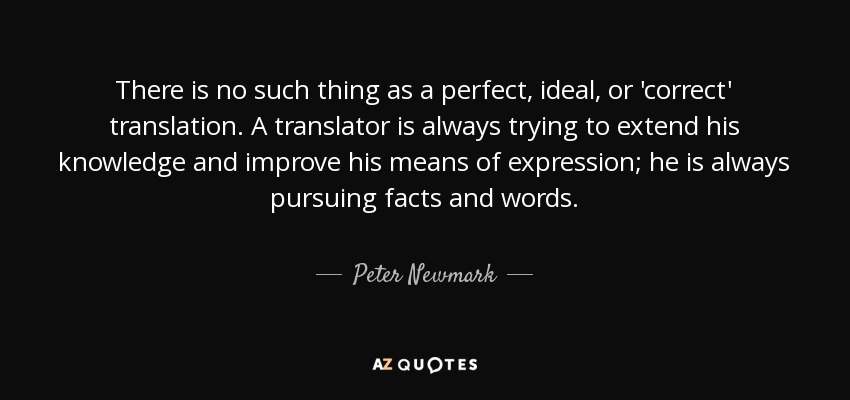 There is no such thing as a perfect, ideal, or 'correct' translation. A translator is always trying to extend his knowledge and improve his means of expression; he is always pursuing facts and words. - Peter Newmark