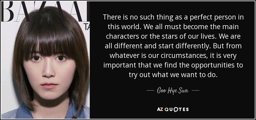 There is no such thing as a perfect person in this world. We all must become the main characters or the stars of our lives. We are all different and start differently. But from whatever is our circumstances, it is very important that we find the opportunities to try out what we want to do. - Goo Hye Sun
