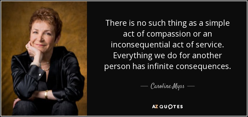 There is no such thing as a simple act of compassion or an inconsequential act of service. Everything we do for another person has infinite consequences. - Caroline Myss