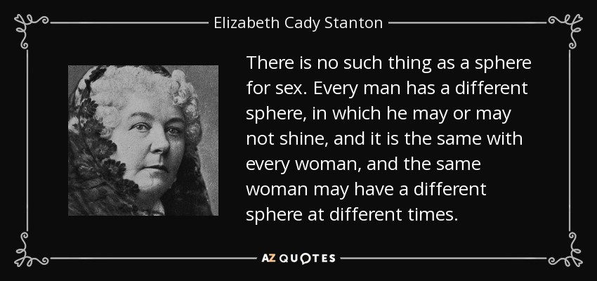 There is no such thing as a sphere for sex. Every man has a different sphere, in which he may or may not shine, and it is the same with every woman, and the same woman may have a different sphere at different times. - Elizabeth Cady Stanton