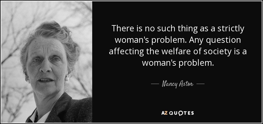 There is no such thing as a strictly woman's problem. Any question affecting the welfare of society is a woman's problem. - Nancy Astor