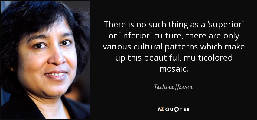 There is no such thing as a 'superior' or 'inferior' culture, there are only various cultural patterns which make up this beautiful, multicolored mosaic. - Taslima Nasrin